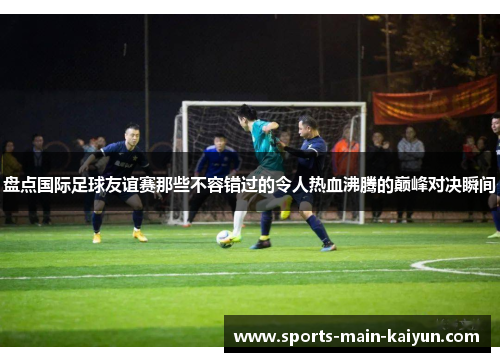 盘点国际足球友谊赛那些不容错过的令人热血沸腾的巅峰对决瞬间