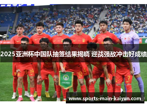 2025亚洲杯中国队抽签结果揭晓 迎战强敌冲击好成绩