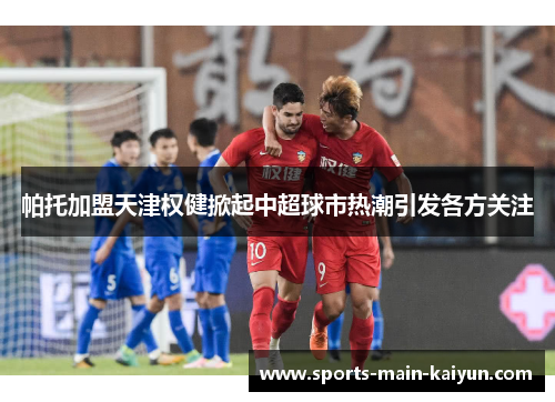 帕托加盟天津权健掀起中超球市热潮引发各方关注